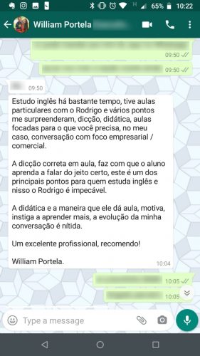 Depoimento de William Portela: Estudo inglês há bastante tempo, tive aulas particulares com o Rodrigo e vários pontos me surpreenderam: dicção, didática, aulas focadas para o que você precisa, no meu caso, conversação com foco empresarial e comercial. A dicção correta em aula faz com que o aluno aprenda a falar do jeito certo, este é um dos principais pontos para quem estuda inglês e nisso o Rodrigo é impecável. A didática e a maneira que ele dá aula motiva, instiga a aprender mais. A evolução da minha conversação é nítida. Um excelente profissional, recomendo!