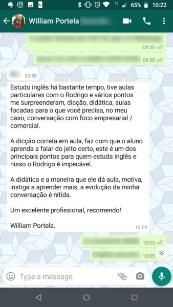 Depoimento de William Portela: Estudo inglês há bastante tempo, tive aulas particulares com o Rodrigo e vários pontos me surpreenderam: dicção, didática, aulas focadas para o que você precisa, no meu caso, conversação com foco empresarial e comercial. A dicção correta em aula faz com que o aluno aprenda a falar do jeito certo, este é um dos principais pontos para quem estuda inglês e nisso o Rodrigo é impecável. A didática e a maneira que ele dá aula motiva, instiga a aprender mais. A evolução da minha conversação é nítida. Um excelente profissional, recomendo!